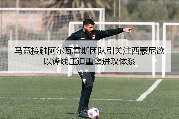 马竞接触阿尔瓦雷斯团队引关注西蒙尼欲以锋线压迫重塑进攻体系