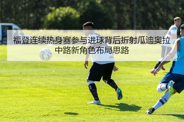 福登连续热身赛参与进球背后折射瓜迪奥拉中路新角色布局思路